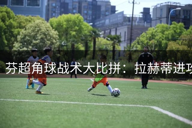 芬超角球战术大比拼：拉赫蒂进攻犀利，雅罗防守稳固